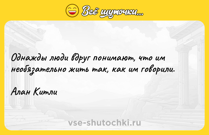 Цитата: Однажды люди вдруг понимают, что им необязательно жить так, как им говорили.Алан Китли