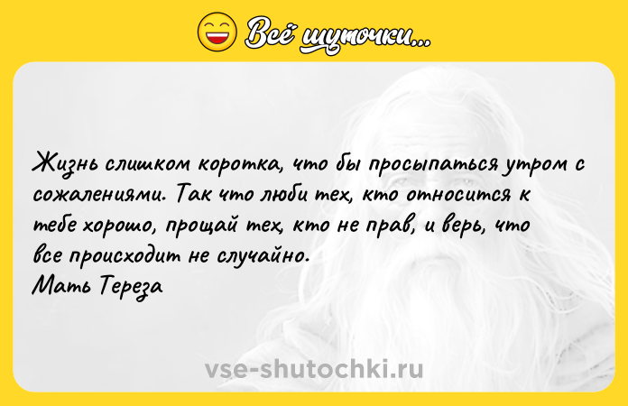 Цитата: Жизнь слишком коротка, что бы просыпаться утром с сожалениями. Так что люби тех, кто относится к тебе хорошо, прощай тех, кто не прав, и верь, что все происходит не случайно. Мать Тереза
