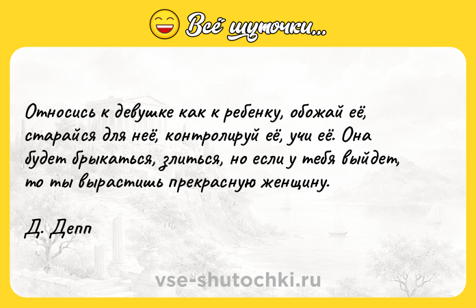 Цитата: Относись к девушке как к ребенку, обожай её, старайся для неё, контролируй её, учи её. Она будет брыкаться, злиться, но если у тебя выйдет, то ты вырастишь прекрасную женщину. Д. Депп