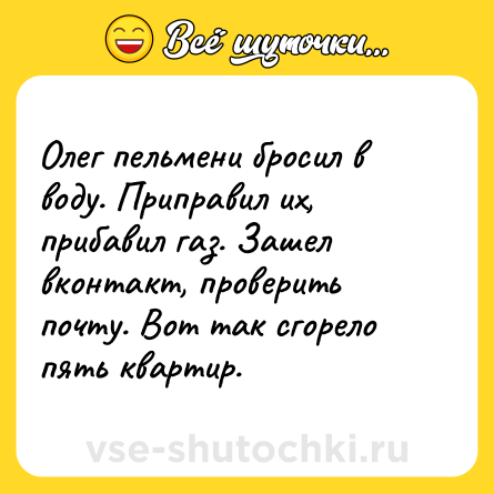 Шутка: Олег пельмени бросил в воду. Приправил их, прибавил газ. Зашел вконтакт, проверить почту. Вот так сгорело пять квартир.
