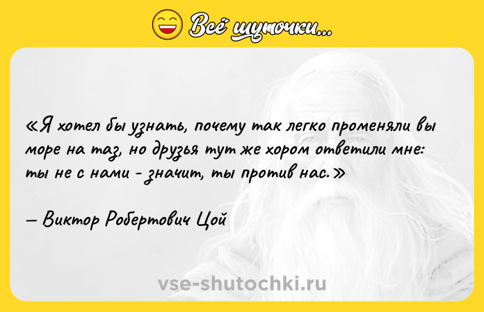 Цитата: Я хотел бы узнать, почему так легко променяли вы море на таз, но друзья тут же хором ответили мне: ты не с нами - значит, ты против нас.Виктор Робертович Цой