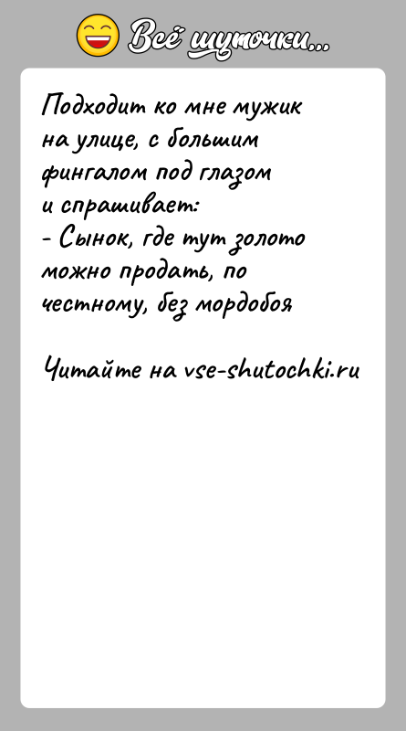 История: Подходит ко мне мужик на улице, c большим фингалом под глазоми спрашивает:- Сынок, где тут золото можно продать, по честному,