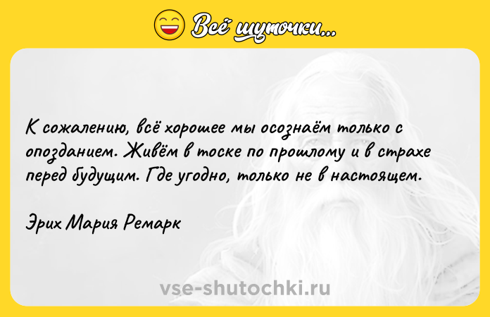 Цитата: К сожалению, всё хорошее мы осознаём только с опозданием. Живём в тоске по прошлому и в страхе перед будущим. Где угодно, только не в настоящем.Эрих Мария Ремарк