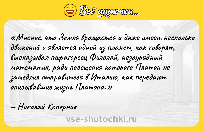 Цитата: Мнение, что Земля вращается и даже имеет несколько движений и является одной из планет, как говорят, высказывал пифагореец Филолай, незаурядный математик, ради посещения которого Платон не замедлил отправиться в Италию, как передают описывавшие жизнь Платона.Николай Коперник