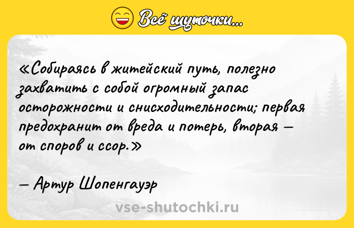 Цитата: Собираясь в житейский путь, полезно захватить с собой огромный запас осторожности и снисходительности первая предохранит от вреда и потерь, вторая от споров и ссор.Артур Шопенгауэр