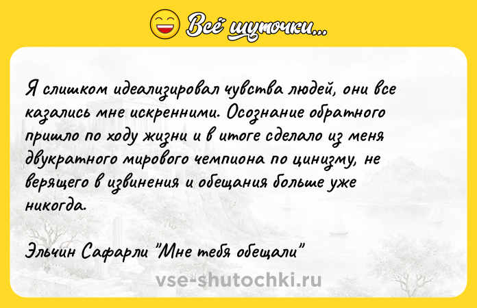 Цитата: Я слишком идеализировал чувства людей, они все казались мне искренними. Осознание обратного пришло по ходу жизни и в итоге сделало из меня двукратного мирового чемпиона по цинизму, не верящего в извинения и обещания больше уже никогда.Эльчин Сафарли Мне тебя обещали