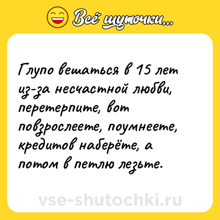 Шутка: Глупо вешаться в 15 лет из-за несчастной любви, перетерпите, вот повзрослеете, поумнеете, кредитов наберёте, а потом в петлю лезьте.