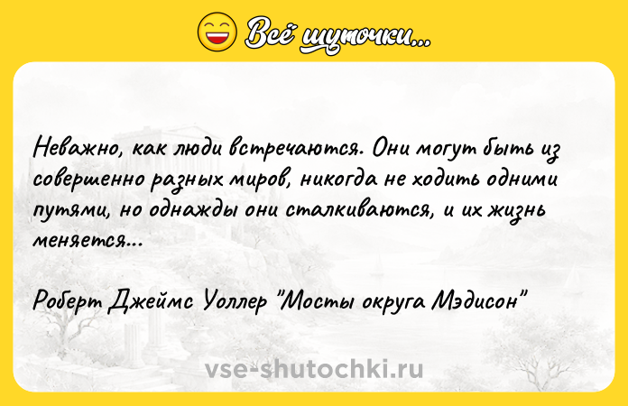 Цитата: Неважно, как люди встречаются. Они могут быть из совершенно разных миров, никогда не ходить одними путями, но однажды они сталкиваются, и их жизнь меняется... Роберт Джеймс Уоллер Мосты округа Мэдисон