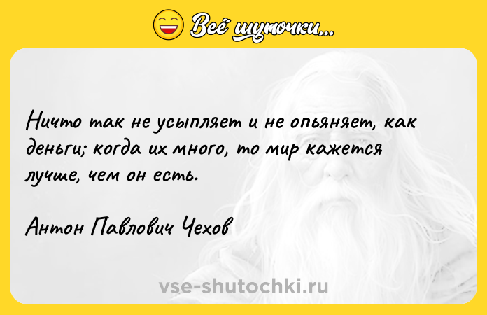 Цитата: Ничто так не усыпляет и не опьяняет, как деньги когда их много, то мир кажется лучше, чем он есть.Антон Павлович Чехов