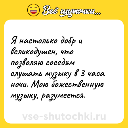 Шутка: Я настолько добр и великодушен, что позволяю соседям слушать музыку в 3 часа ночи. Мою божественную музыку, разумеется.