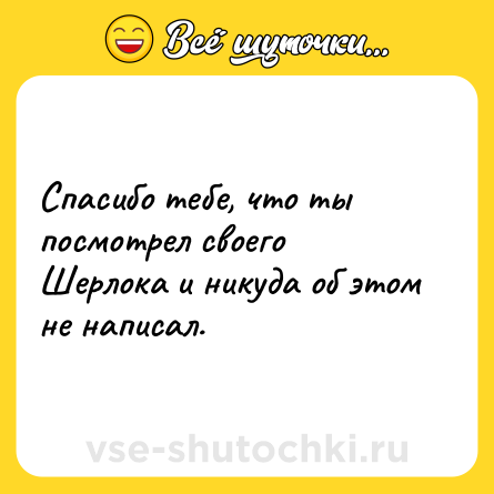 Шутка: Спасибо тебе, что ты посмотрел своего Шерлока и никуда об этом не написал.