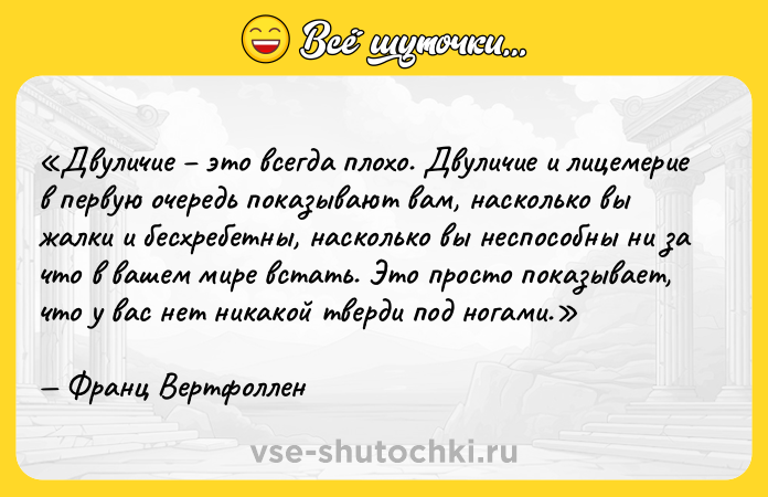 Цитата: Двуличие это всегда плохо. Двуличие и лицемерие в первую очередь показывают вам, насколько вы жалки и бесхребетны, насколько вы неспособны ни за что в вашем мире встать. Это просто показывает, что у вас нет никакой тверди под ногами.Франц Вертфоллен