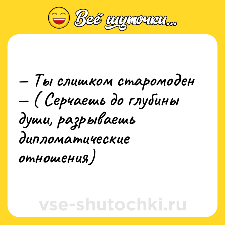 Шутка: — Ты слишком старомоден <br>— ( Серчаешь до глубины души, разрываешь дипломатические отношения)