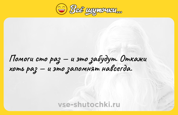 Цитата: Помоги сто раз и это забудут. Откажи хоть раз и это запомнят навсегда.