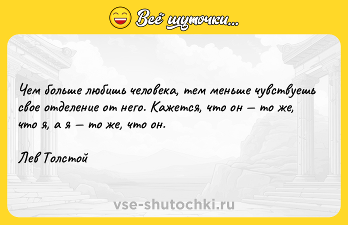 Цитата: Чем больше любишь человека, тем меньше чувствуешь свое отделение от него. Кажется, что он то же, что я, а я то же, что он.Лев Толстой
