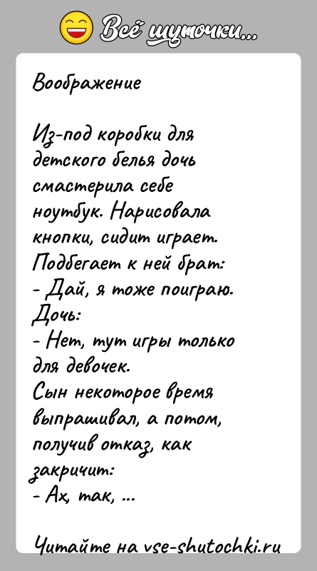 История: ВоображениеИз-под коробки для детского белья дочь смастерила себе ноутбук. Нарисовала кнопки, сидит играет.Подбегает к ней брат:- Дай, я тоже поиграю.Дочь:-