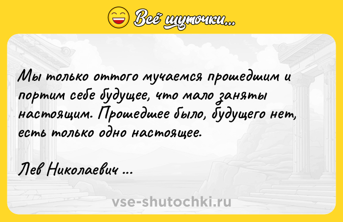 Цитата: Мы только оттого мучаемся прошедшим и портим себе будущее, что мало заняты настоящим. Прошедшее было, будущего нет, есть только одно настоящее.Лев Николаевич Толстой