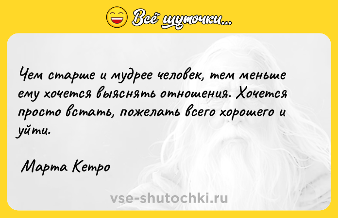 Цитата: Чем старше и мудрее человек, тем меньше ему хочется выяснять отношения. Хочется просто встать, пожелать всего хорошего и уйти. Марта Кетро