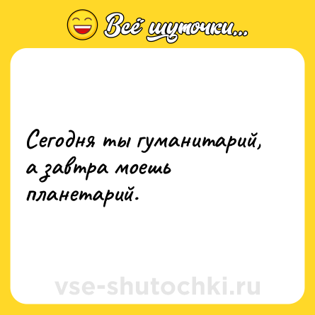 Шутка: Сегодня ты гуманитарий, а завтра моешь планетарий.