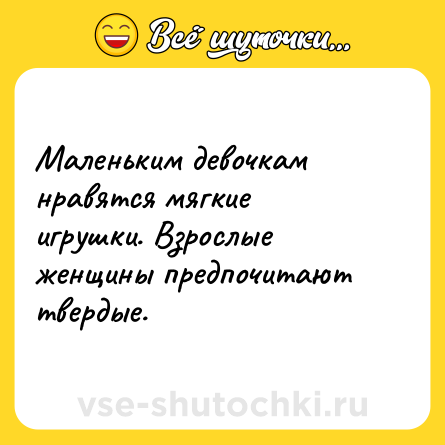 Шутка: Маленьким девочкам нравятся мягкие игрушки. Взрослые женщины предпочитают твердые.