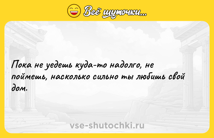Цитата: Пока не уедешь куда-то надолго, не поймешь, насколько сильно ты любишь свой дом.