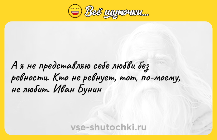 Цитата: А я не представляю себе любви без ревности. Кто не ревнует, тот, по-моему, не любит. Иван Бунин