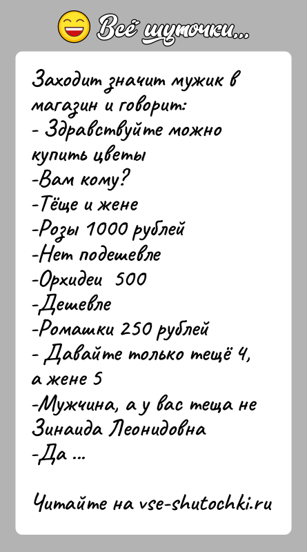 История: Заходит значит мужик в магазин и говорит:- Здравствуйте можно купить цветы -Вам кому?-Тёще и жене-Розы 1000 рублей-Нет подешевле-Орхидеи 500-Дешевле