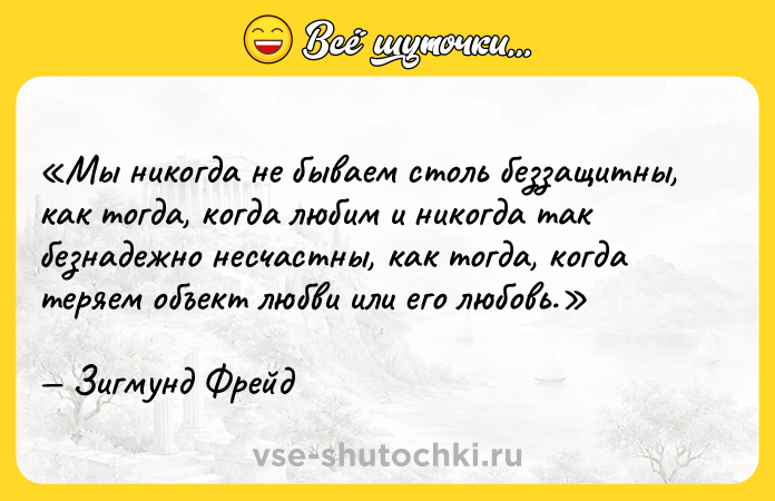 Цитата: Мы никогда не бываем столь беззащитны, как тогда, когда любим и никогда так безнадежно несчастны, как тогда, когда теряем объект любви или его любовь.Зигмунд Фрейд