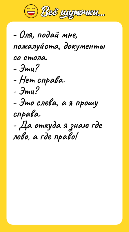 Шутка: - Оля, подай мне, пожалуйста, документы со стола.- Эти?- Нет справа.- Эти?- Это слева, а я прошу справа.- Да откуда я знаю где лево, а где право!
