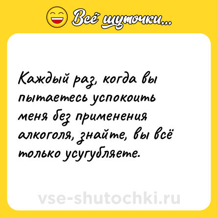 Шутка: Каждый раз, когда вы пытаетесь успокоить меня без применения алкоголя, знайте, вы всё только усугубляете.