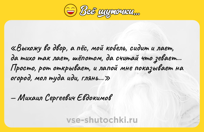 Цитата: Выхожу во двор, а пёс, мой кобель, сидит и лает, да тихо так лает, шёпотом, да считай что зевает Просто, рот открывает, и лапой мне показывает на огород, мол туда иди, глянь Михаил Сергеевич Евдокимов
