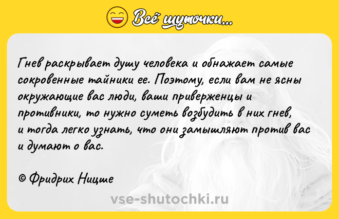 Цитата: Гнев раскрывает душу человека и обнажает самые сокровенные тайники ее. Поэтому, если вам не ясны окружающие вас люди, ваши приверженцы и противники, то нужно суметь возбудить в них гнев, и тогда легко узнать, что они замышляют против вас и думают о вас. Фридрих Ницше