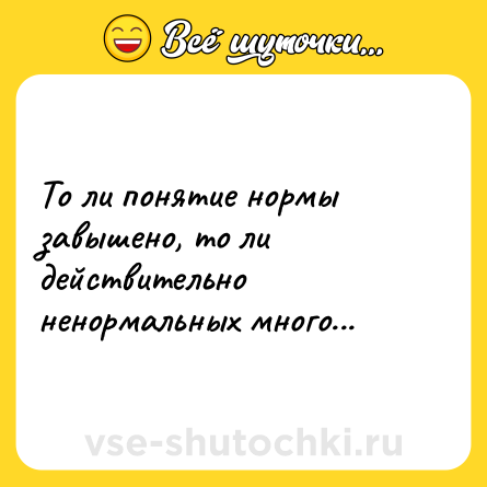 Шутка: То ли понятие нормы завышено, то ли действительно ненормальных много...