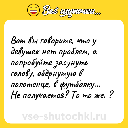 Шутка: Вот вы говорите, что у девушек нет проблем, а попробуйте засунуть голову, обёрнутую в полотенце, в футболку... Не получается? То то же. ?