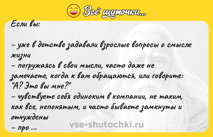 Цитата: Если вы: уже в детстве задавали взрослые вопросы о смысле жизни погружаясь в свои мысли, часто даже не замечаете, когда к вам обращаются, или говорите: А? Это вы мне? чувствуете себя одиноким в компании, не таким, как все, непонятым, и часто бываете замкнуты и отчуждены про вас говорят: не от мира сего или с другой планеты объектом ваших во