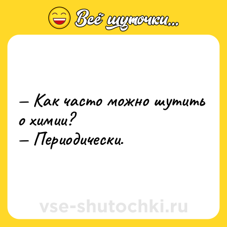 Шутка: — Как часто можно шутить о химии? <br>— Периодически.