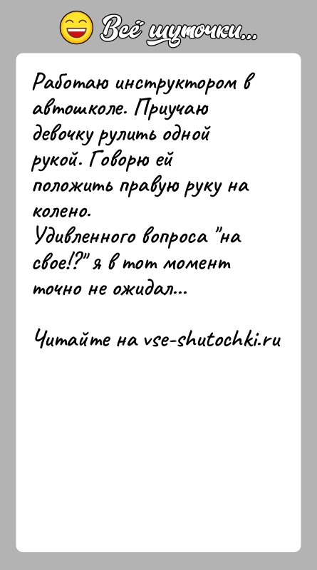 История: Работаю инструктором в автошколе. Приучаю девочку рулить одной рукой. Говорю ей положить правую руку на колено. Удивленного вопроса на свое!?