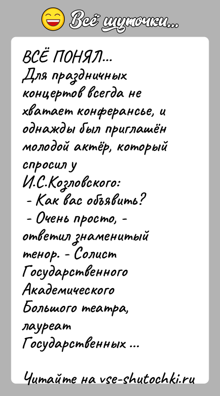 История: ВСЁ ПОНЯЛ...Для праздничных концертов всегда не хватает конферансье, и однажды был приглашён молодой актёр, который спросил у И.С.Козловского: - Как