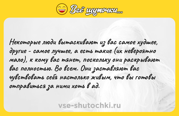 Цитата: Некоторые люди вытаскивают из вас самое худшее, другие - самое лучшее, а есть такие (их невероятно мало), к кому вас тянет, поскольку они раскрывают вас полностью. Во всем. Они заставляют вас чувствовать себя настолько живым, что вы готовы отправиться за ними хоть в ад.