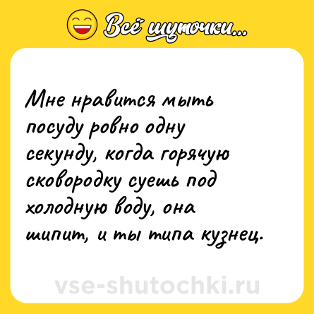 Шутка: Мне нравится мыть посуду ровно одну секунду, когда горячую сковородку суешь под холодную воду, она шипит, и ты типа кузнец.