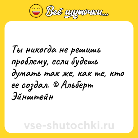Шутка: Ты никогда не решишь проблему, если будешь думать так же, как те, кто ее создал. © Альберт Эйнштейн