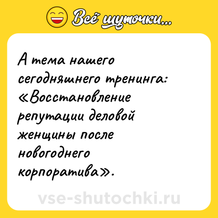 Шутка: А тема нашего сегодняшнего тренинга: «Восстановление репутации деловой женщины после новогоднего корпоратива».