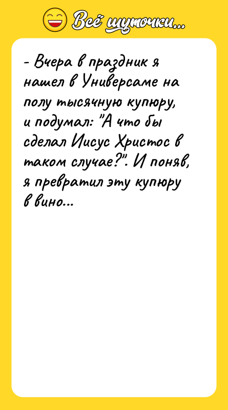 Шутка: - Вчера в праздник я нашел в Универсаме на полу тысячную купюру, и подумал: А что бы сделал Иисус Христос в таком случае? . И поняв, я превратил эту купюру в вино...