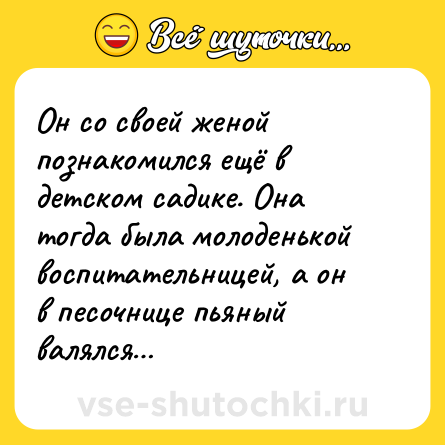 Шутка: Он со своей женой познакомился ещё в детском садике. Она тогда была молоденькой воспитательницей, а он в песочнице пьяный валялся…