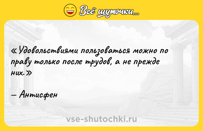Цитата: Удовольствиями пользоваться можно по праву только после трудов, а не прежде них.Антисфен
