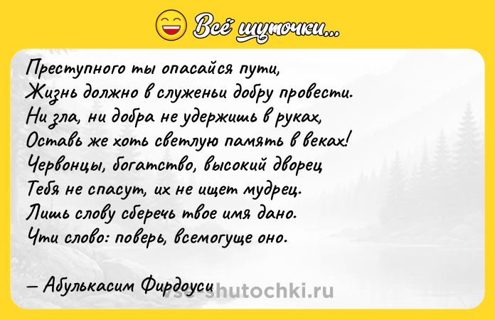 Цитата: Преступного ты опасайся пути, Жизнь должно в служеньи добру провести. Ни зла, ни добра не удержишь в руках, Оставь же хоть светлую память в веках! Червонцы, богатство, высокий дворец Тебя не спасут, их не ищет мудрец. Лишь слову сберечь твое имя дано. Чти слово: поверь, всемогуще оно. Абулькасим Фирдоуси