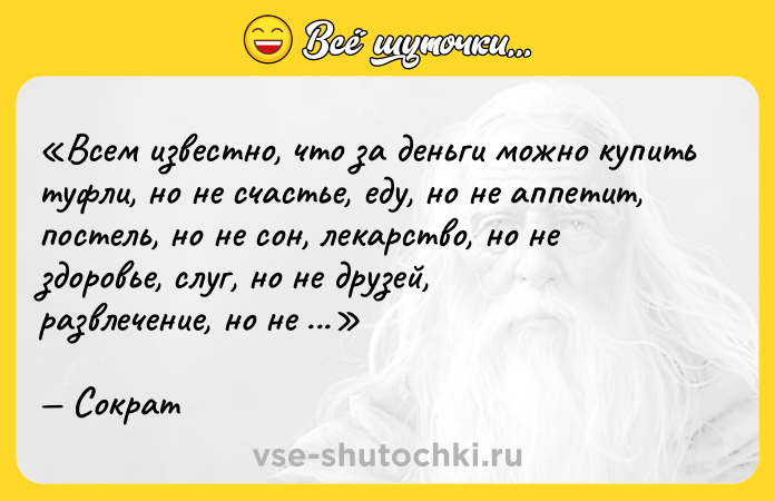 Цитата: Всем известно, что за деньги можно купить туфли, но не счастье, еду, но не аппетит, постель, но не сон, лекарство, но не здоровье, слуг, но не друзей, развлечение, но не радость, учителей, но не ум.Сократ