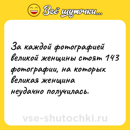 Шутка: За каждой фотографией великой женщины стоят 143 фотографии, на которых великая женщина неудачно получилась.