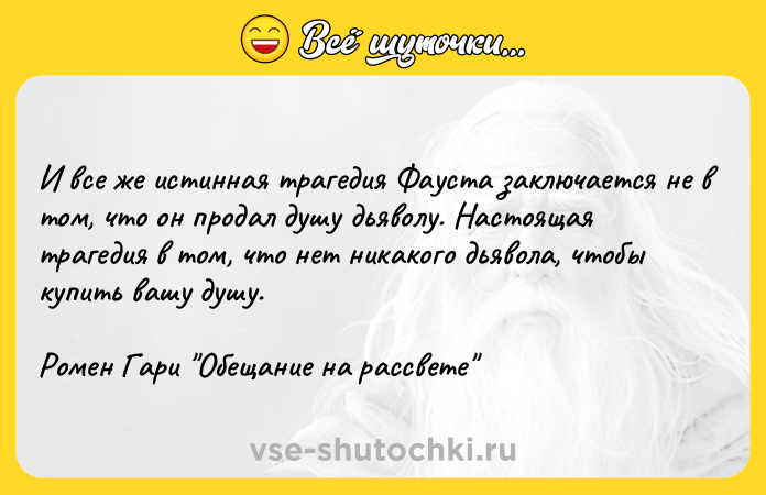 Цитата: И все же истинная трагедия Фауста заключается не в том, что он продал душу дьяволу. Настоящая трагедия в том, что нет никакого дьявола, чтобы купить вашу душу.Ромен Гари Обещание на рассвете