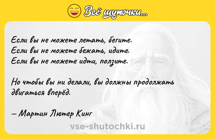 Цитата: Если вы не можете летать, бегите. Если вы не можете бежать, идите. Если вы не можете идти, ползите. Но чтобы вы ни делали, вы должны продолжать двигаться вперёд. Мартин Лютер Кинг